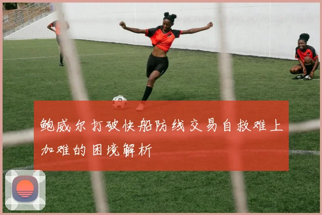 鲍威尔打破快船防线交易自救难上加难的困境解析