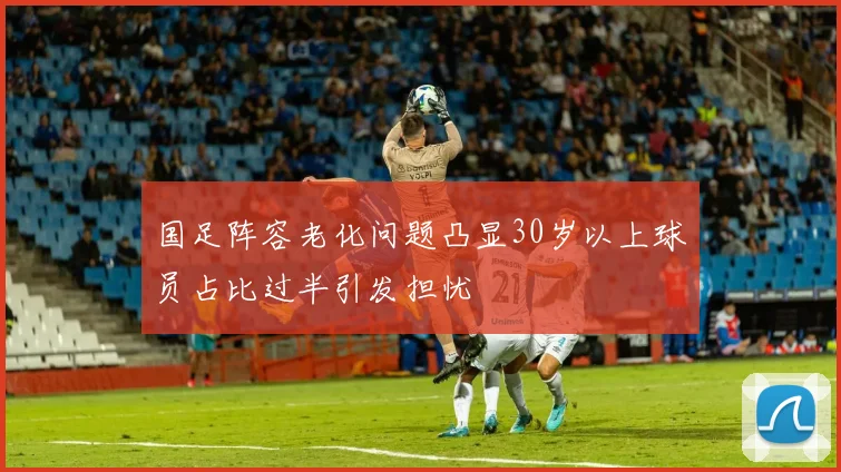 国足阵容老化问题凸显30岁以上球员占比过半引发担忧