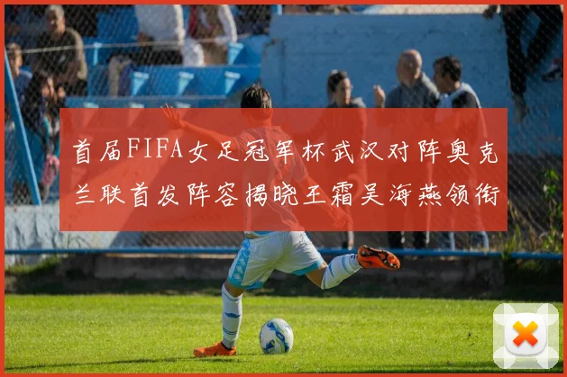 首届FIFA女足冠军杯武汉对阵奥克兰联首发阵容揭晓王霜吴海燕领衔出战