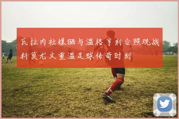 瓦拉内社媒晒与温格亨利合照观战科莫尤文重温足球传奇时刻