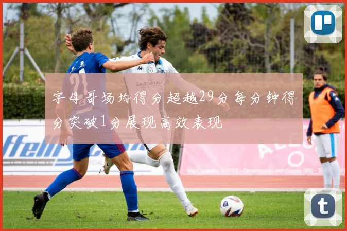 字母哥场均得分超越29分每分钟得分突破1分展现高效表现