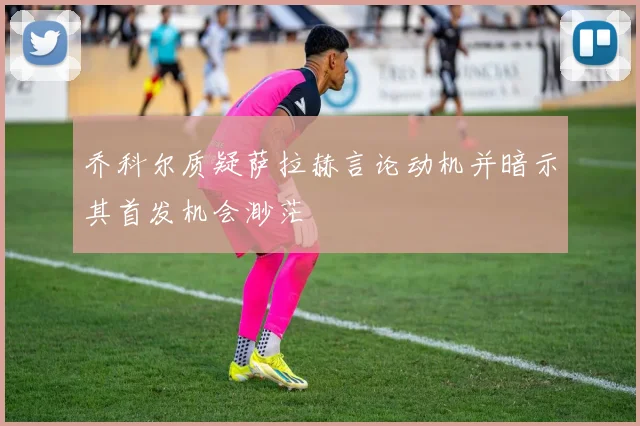 乔科尔质疑萨拉赫言论动机并暗示其首发机会渺茫