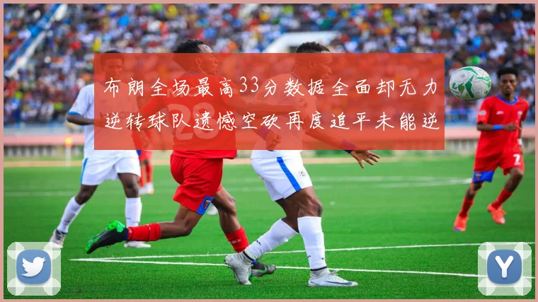 布朗全场最高33分数据全面却无力逆转球队遗憾空砍再度追平未能逆袭