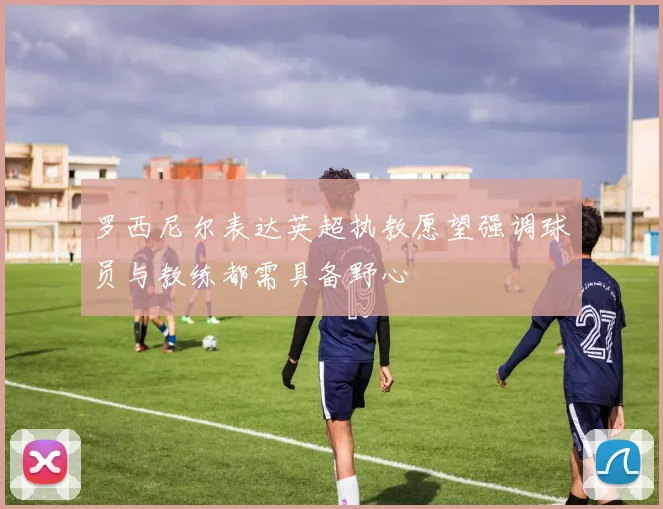 罗西尼尔表达英超执教愿望强调球员与教练都需具备野心