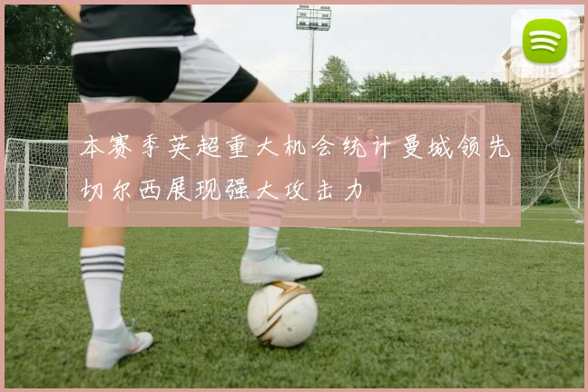 本赛季英超重大机会统计曼城领先切尔西展现强大攻击力