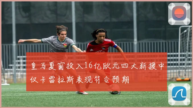 皇马夏窗投入16亿欧元四大新援中仅卡雷拉斯表现符合预期