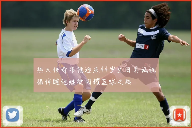 热火传奇韦德迎来44岁生日真诚祝福伴随他继续闪耀篮球之路