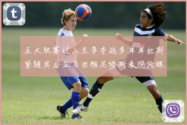 五大联赛过人王争夺战多库库杜斯紧随其后亚马尔维尼修斯表现抢眼