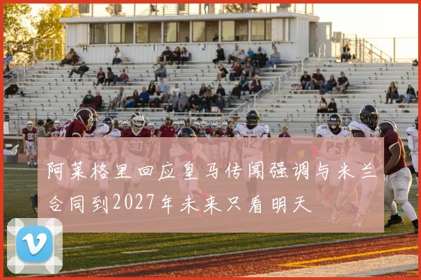 阿莱格里回应皇马传闻强调与米兰合同到2027年未来只看明天