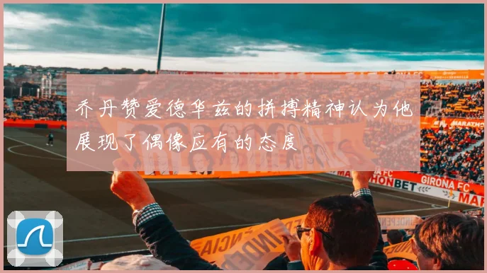 乔丹赞爱德华兹的拼搏精神认为他展现了偶像应有的态度