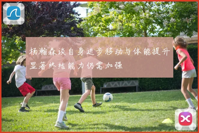 杨瀚森谈自身进步移动与体能提升显著终结能力仍需加强