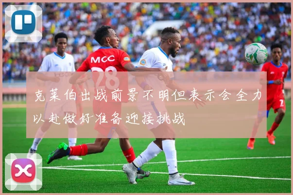克莱伯出战前景不明但表示会全力以赴做好准备迎接挑战