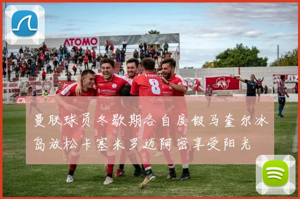 曼联球员冬歇期各自度假马奎尔冰岛放松卡塞米罗迈阿密享受阳光