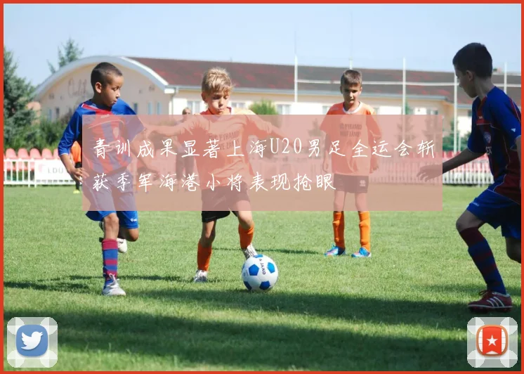 青训成果显著上海U20男足全运会斩获季军海港小将表现抢眼