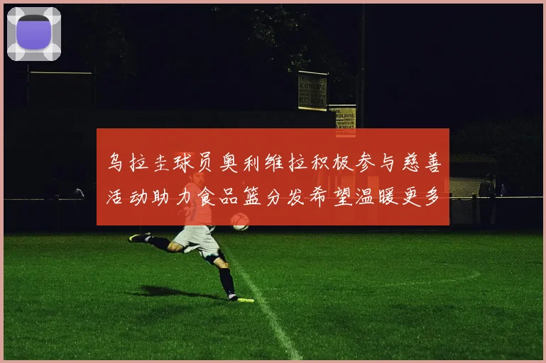 乌拉圭球员奥利维拉积极参与慈善活动助力食品篮分发希望温暖更多需要帮助的人