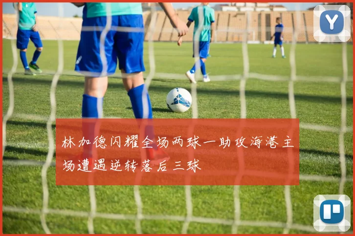 林加德闪耀全场两球一助攻海港主场遭遇逆转落后三球