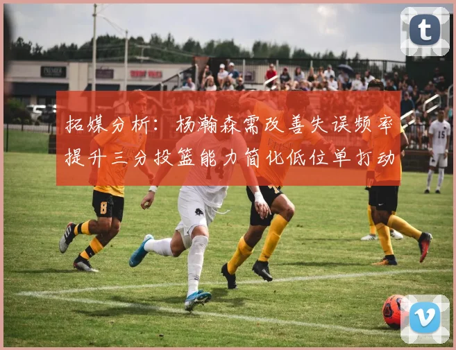 拓媒分析：杨瀚森需改善失误频率提升三分投篮能力简化低位单打动作