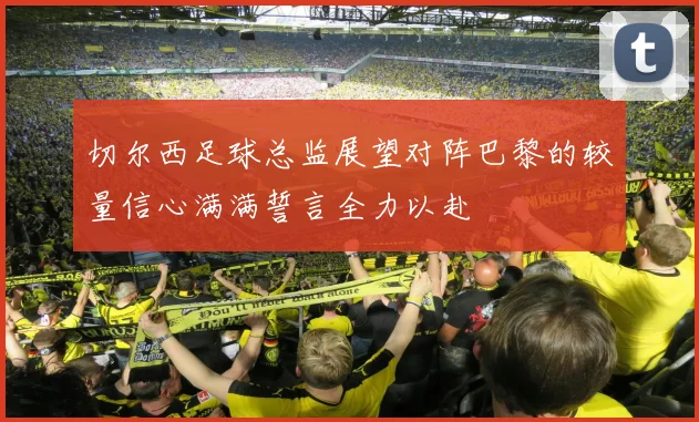 切尔西足球总监展望对阵巴黎的较量信心满满誓言全力以赴