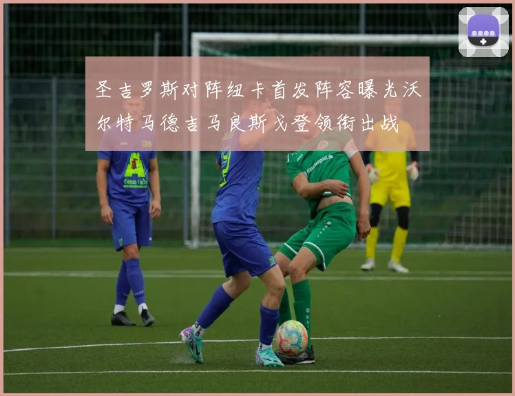 圣吉罗斯对阵纽卡首发阵容曝光沃尔特马德吉马良斯戈登领衔出战