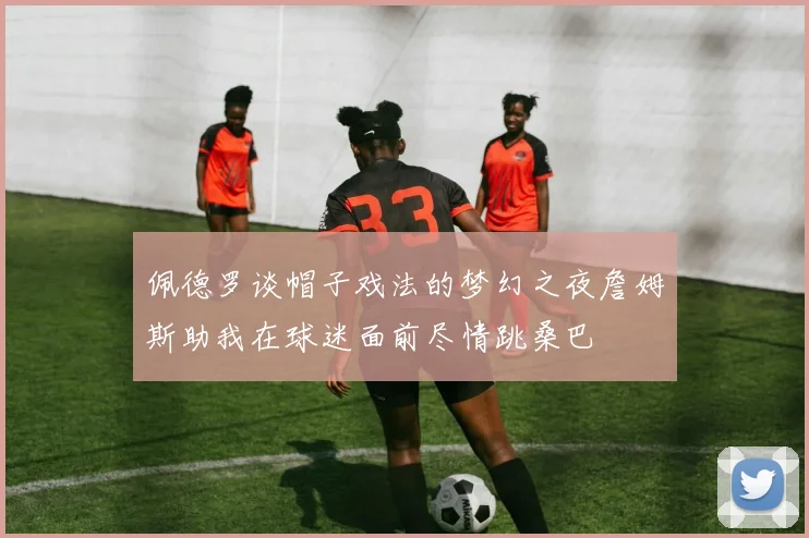 佩德罗谈帽子戏法的梦幻之夜詹姆斯助我在球迷面前尽情跳桑巴