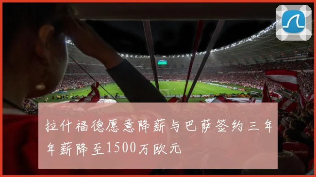 拉什福德愿意降薪与巴萨签约三年年薪降至1500万欧元