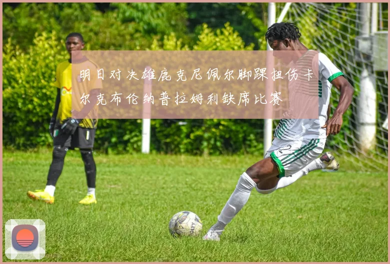 明日对决雄鹿克尼佩尔脚踝扭伤卡尔克布伦纳普拉姆利缺席比赛